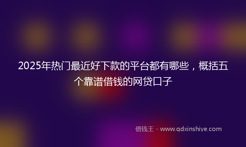2025年热门最近好下款的平台都有哪些，概括五个靠谱借钱的网贷口子