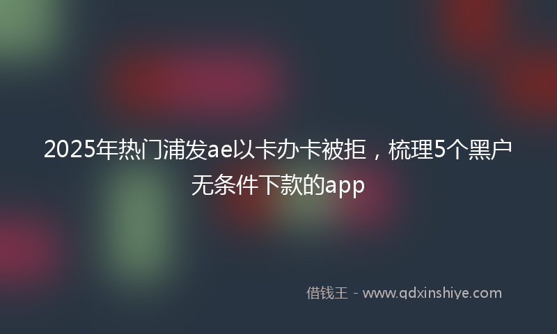 2025年热门浦发ae以卡办卡被拒，梳理5个黑户无条件下款的app
