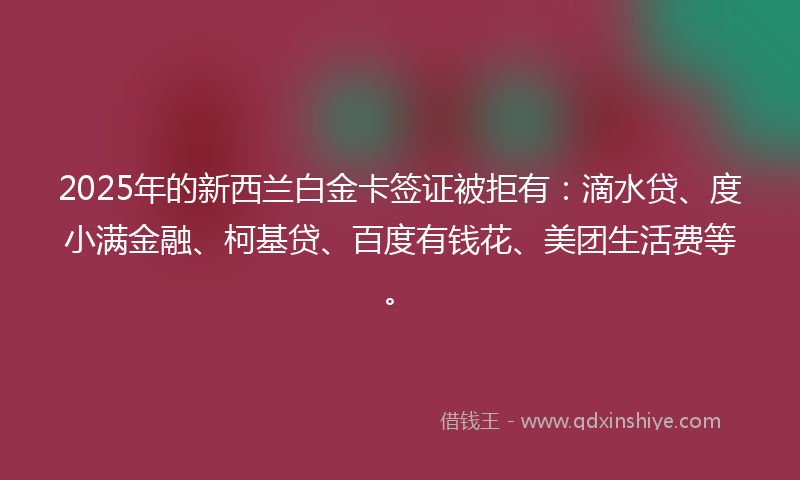 2025年的新西兰白金卡签证被拒有：滴水贷、度小满金融、柯基贷、百度有钱花、美团生活费等。