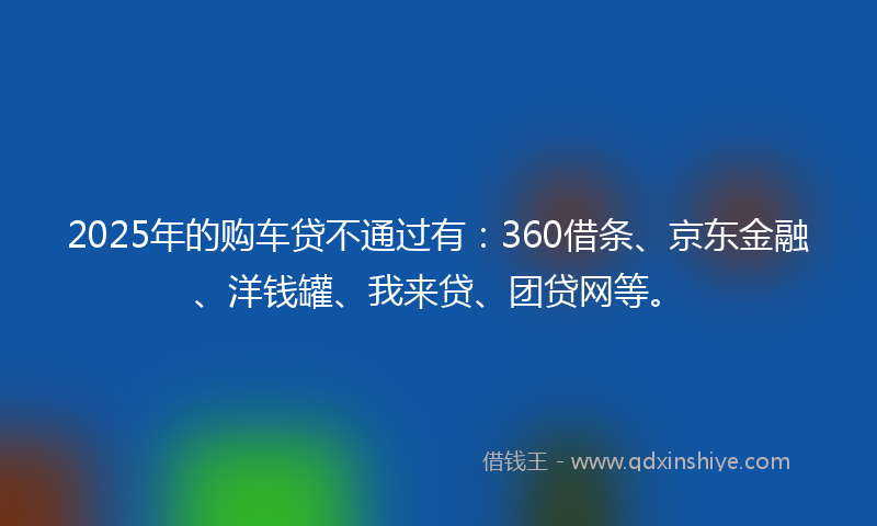 2025年的购车贷不通过有：360借条、京东金融、洋钱罐、我来贷、团贷网等。