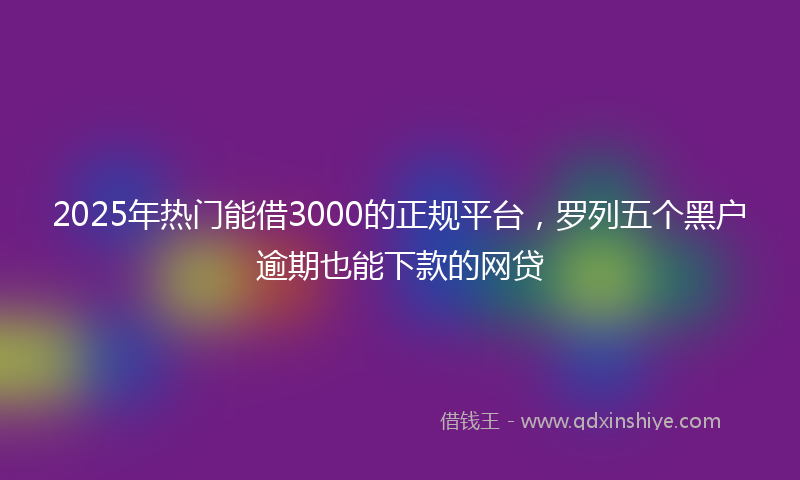 2025年热门能借3000的正规平台，罗列五个黑户逾期也能下款的网贷