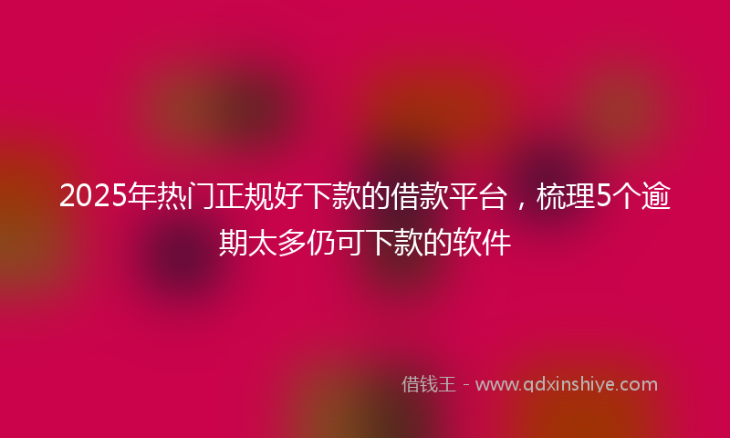 2025年热门正规好下款的借款平台，梳理5个逾期太多仍可下款的软件