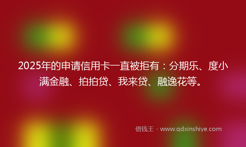 2025年的申请信用卡一直被拒有：分期乐、度小满金融、拍拍贷、我来贷、融逸花等。