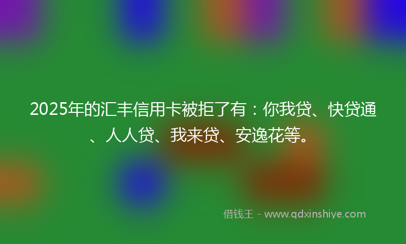 2025年的汇丰信用卡被拒了有：你我贷、快贷通、人人贷、我来贷、安逸花等。