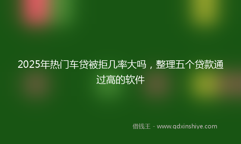 2025年热门车贷被拒几率大吗，整理五个贷款通过高的软件