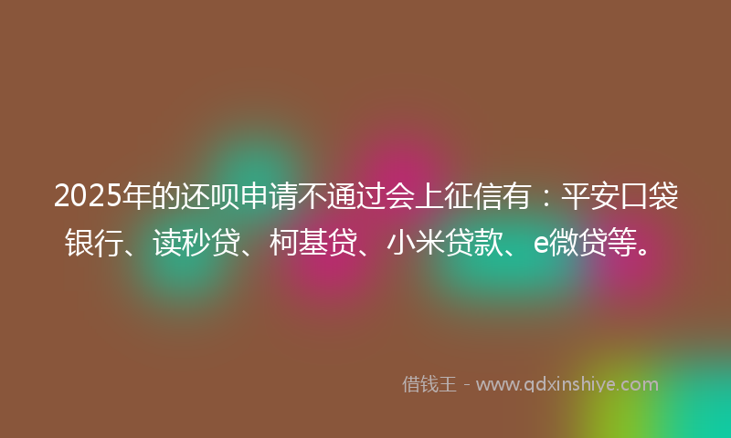 2025年的还呗申请不通过会上征信有：平安口袋银行、读秒贷、柯基贷、小米贷款、e微贷等。