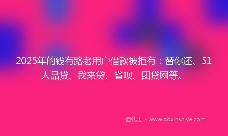 2025年的钱有路老用户借款被拒有：替你还、51人品贷、我来贷、省呗、团贷网等。