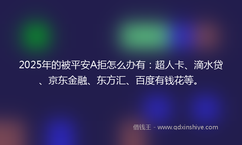 2025年的被平安A拒怎么办有：超人卡、滴水贷、京东金融、东方汇、百度有钱花等。