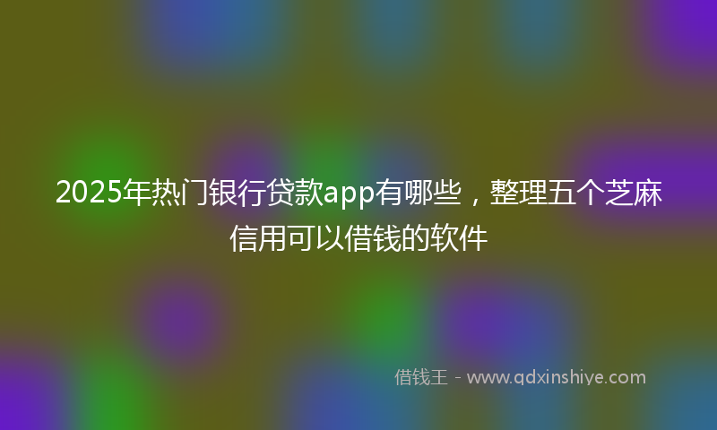 2025年热门银行贷款app有哪些，整理五个芝麻信用可以借钱的软件