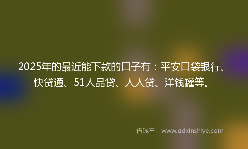 2025年的最近能下款的口子有：平安口袋银行、快贷通、51人品贷、人人贷、洋钱罐等。
