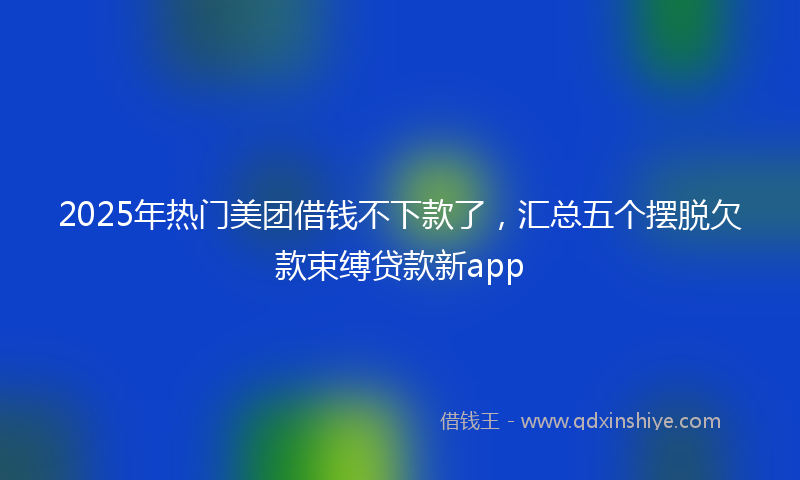 2025年热门美团借钱不下款了，汇总五个摆脱欠款束缚贷款新app