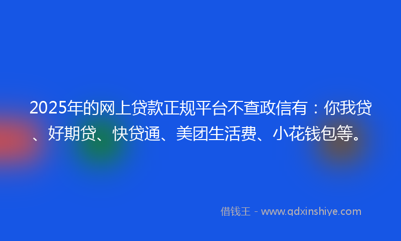 2025年的网上贷款正规平台不查政信有：你我贷、好期贷、快贷通、美团生活费、小花钱包等。