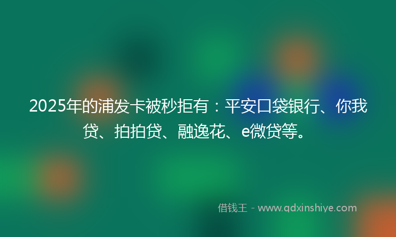 2025年的浦发卡被秒拒有：平安口袋银行、你我贷、拍拍贷、融逸花、e微贷等。