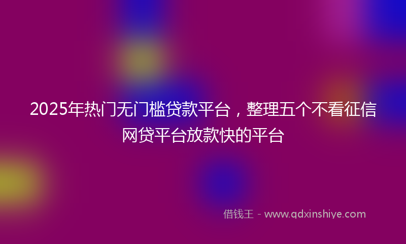 2025年热门无门槛贷款平台，整理五个不看征信网贷平台放款快的平台