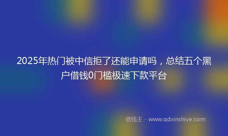 2025年热门被中信拒了还能申请吗，总结五个黑户借钱0门槛极速下款平台