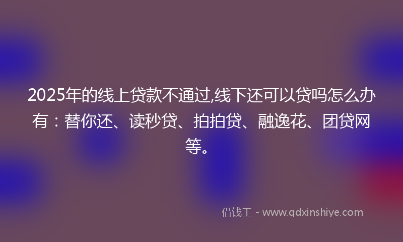 2025年的线上贷款不通过,线下还可以贷吗怎么办有：替你还、读秒贷、拍拍贷、融逸花、团贷网等。