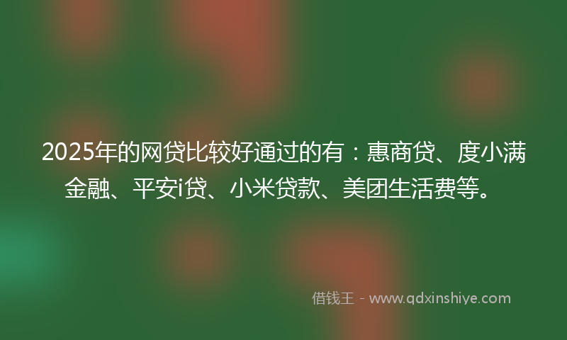 2025年的网贷比较好通过的有：惠商贷、度小满金融、平安i贷、小米贷款、美团生活费等。