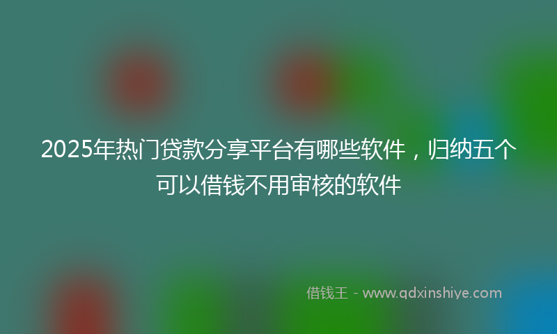 2025年热门贷款分享平台有哪些软件，归纳五个可以借钱不用审核的软件