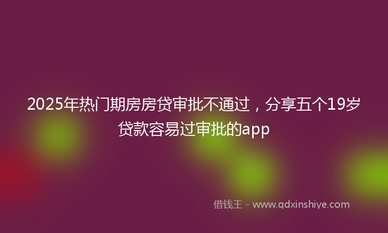 2025年热门期房房贷审批不通过，分享五个19岁贷款容易过审批的app