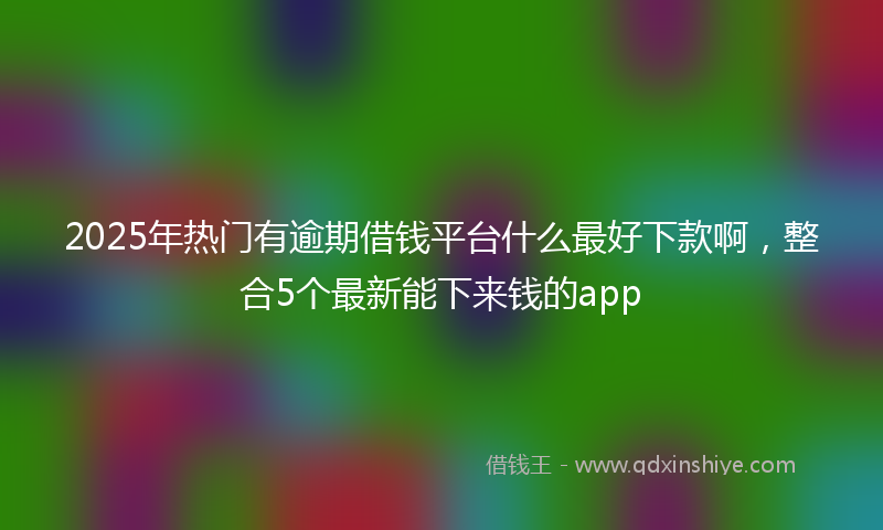 2025年热门有逾期借钱平台什么最好下款啊，整合5个最新能下来钱的app