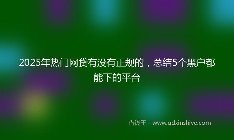 2025年热门网贷有没有正规的，总结5个黑户都能下的平台