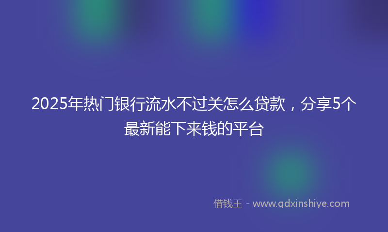2025年热门银行流水不过关怎么贷款，分享5个最新能下来钱的平台