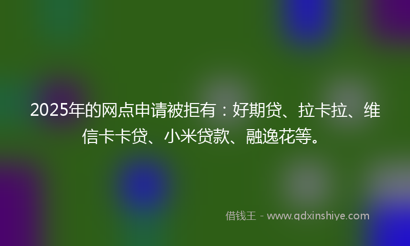 2025年的网点申请被拒有：好期贷、拉卡拉、维信卡卡贷、小米贷款、融逸花等。