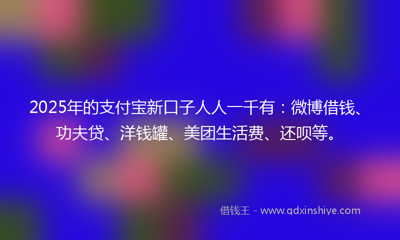 2025年的支付宝新口子人人一千有：微博借钱、功夫贷、洋钱罐、美团生活费、还呗等。