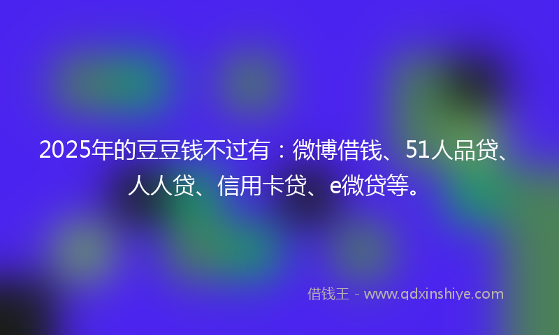 2025年的豆豆钱不过有：微博借钱、51人品贷、人人贷、信用卡贷、e微贷等。