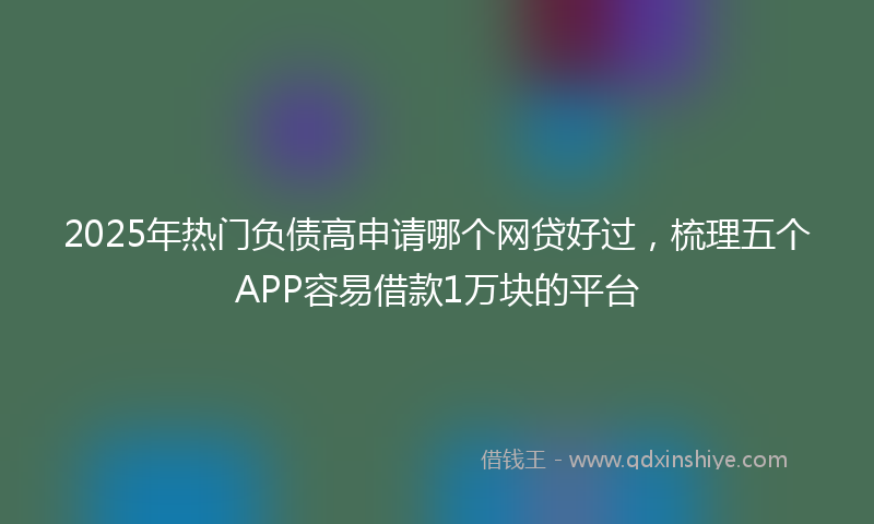 2025年热门负债高申请哪个网贷好过，梳理五个APP容易借款1万块的平台