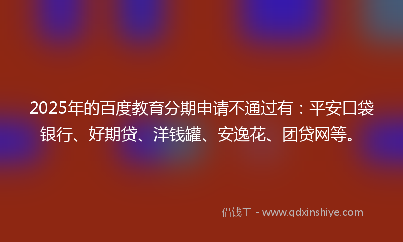 2025年的百度教育分期申请不通过有：平安口袋银行、好期贷、洋钱罐、安逸花、团贷网等。