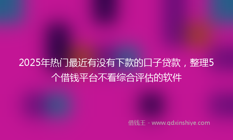 2025年热门最近有没有下款的口子贷款，整理5个借钱平台不看综合评估的软件