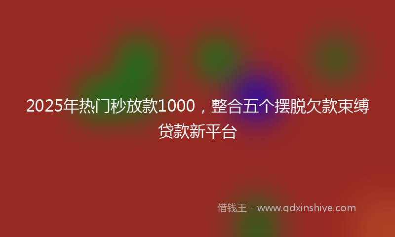 2025年热门秒放款1000，整合五个摆脱欠款束缚贷款新平台