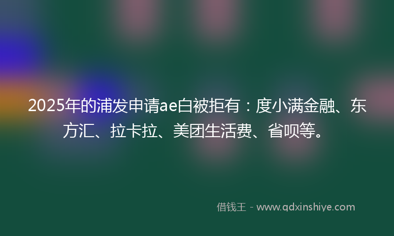 2025年的浦发申请ae白被拒有：度小满金融、东方汇、拉卡拉、美团生活费、省呗等。
