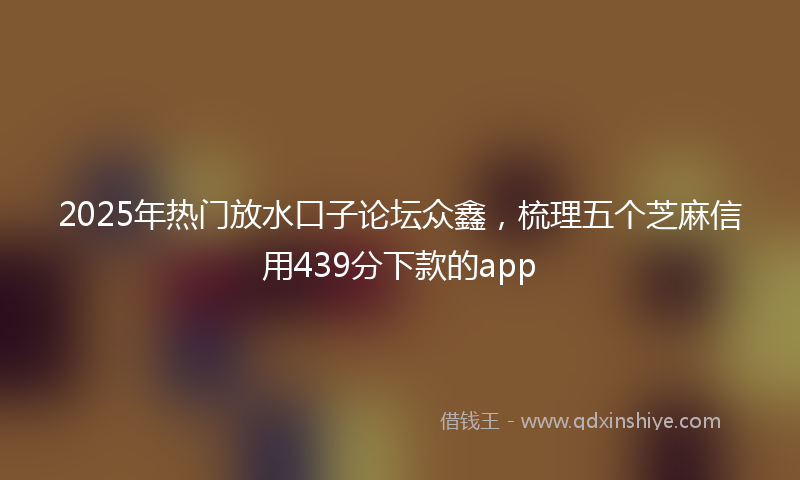2025年热门放水口子论坛众鑫，梳理五个芝麻信用439分下款的app