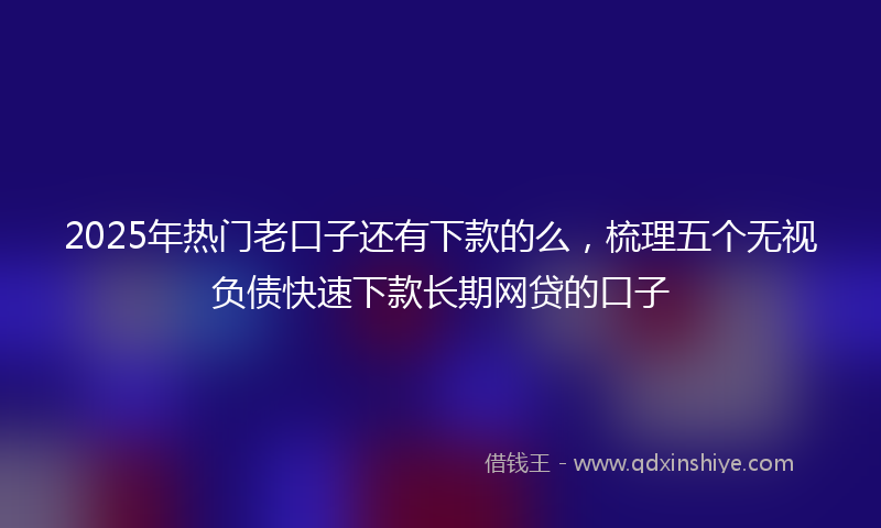 2025年热门老口子还有下款的么，梳理五个无视负债快速下款长期网贷的口子