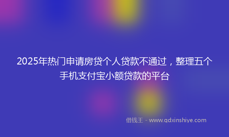 2025年热门申请房贷个人贷款不通过，整理五个手机支付宝小额贷款的平台