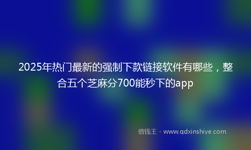 2025年热门最新的强制下款链接软件有哪些，整合五个芝麻分700能秒下的app