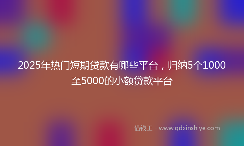 2025年热门短期贷款有哪些平台，归纳5个1000至5000的小额贷款平台