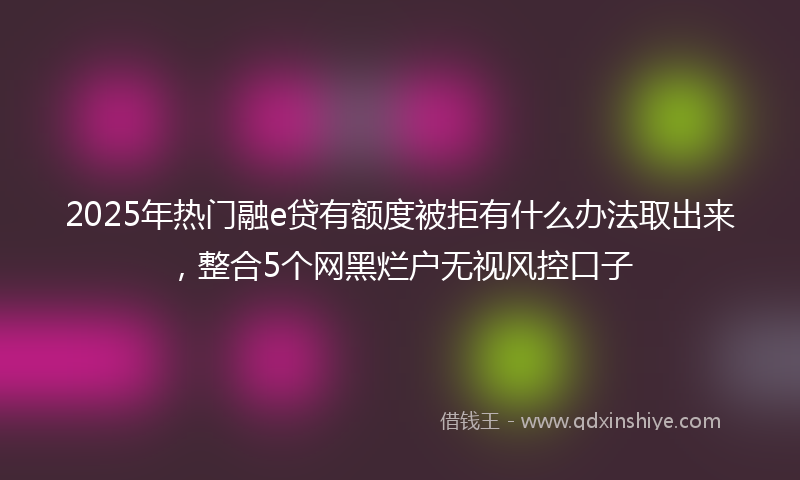 2025年热门融e贷有额度被拒有什么办法取出来，整合5个网黑烂户无视风控口子