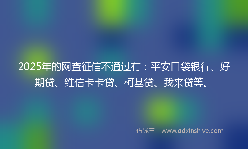 2025年的网查征信不通过有：平安口袋银行、好期贷、维信卡卡贷、柯基贷、我来贷等。