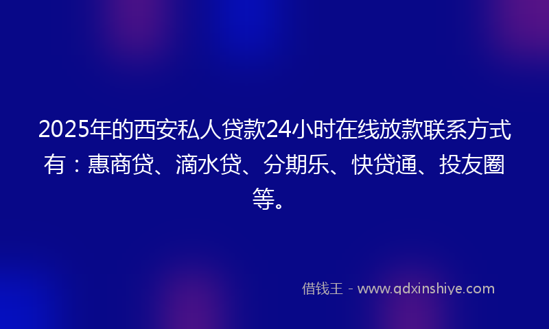 2025年的西安私人贷款24小时在线放款联系方式有：惠商贷、滴水贷、分期乐、快贷通、投友圈等。
