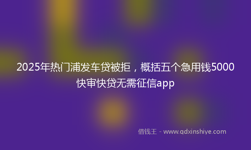 2025年热门浦发车贷被拒，概括五个急用钱5000快审快贷无需征信app