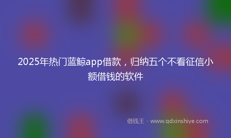 2025年热门蓝鲸app借款，归纳五个不看征信小额借钱的软件