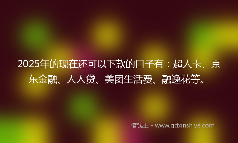 2025年的现在还可以下款的口子有：超人卡、京东金融、人人贷、美团生活费、融逸花等。