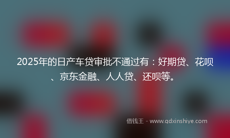 2025年的日产车贷审批不通过有：好期贷、花呗、京东金融、人人贷、还呗等。