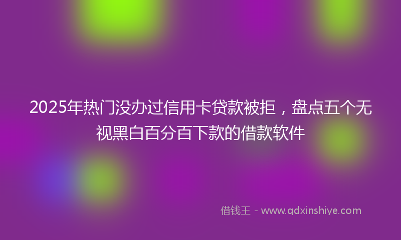 2025年热门没办过信用卡贷款被拒，盘点五个无视黑白百分百下款的借款软件