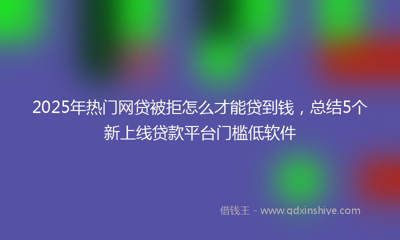 2025年热门网贷被拒怎么才能贷到钱，总结5个新上线贷款平台门槛低软件