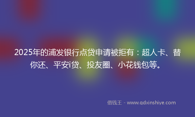 2025年的浦发银行点贷申请被拒有：超人卡、替你还、平安i贷、投友圈、小花钱包等。