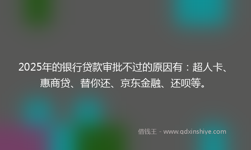 2025年的银行贷款审批不过的原因有：超人卡、惠商贷、替你还、京东金融、还呗等。